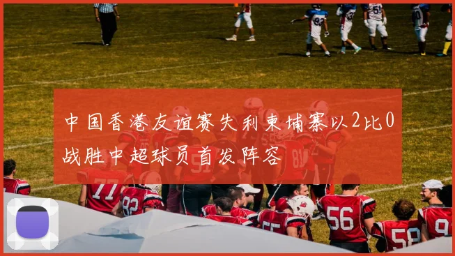 中国香港友谊赛失利柬埔寨以2比0战胜中超球员首发阵容