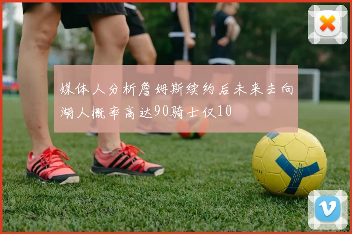 媒体人分析詹姆斯续约后未来去向湖人概率高达90骑士仅10