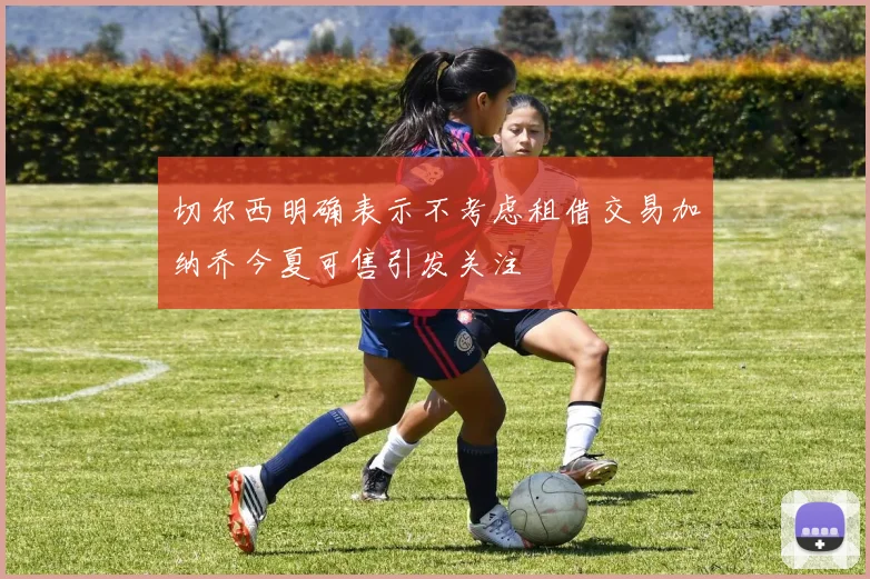 切尔西明确表示不考虑租借交易加纳乔今夏可售引发关注