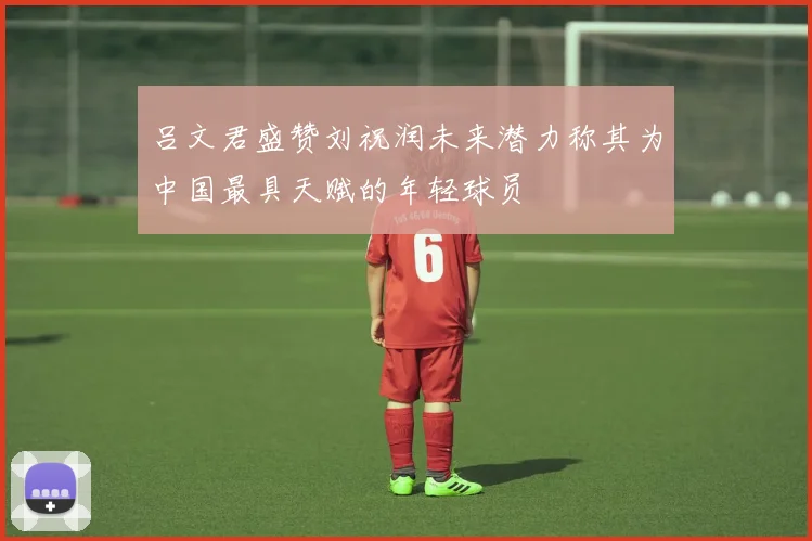 吕文君盛赞刘祝润未来潜力称其为中国最具天赋的年轻球员