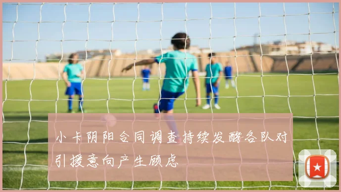 小卡阴阳合同调查持续发酵各队对引援意向产生顾虑
