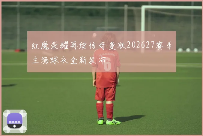 红魔荣耀再续传奇曼联202627赛季主场球衣全新发布