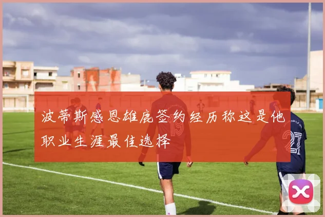 波蒂斯感恩雄鹿签约经历称这是他职业生涯最佳选择