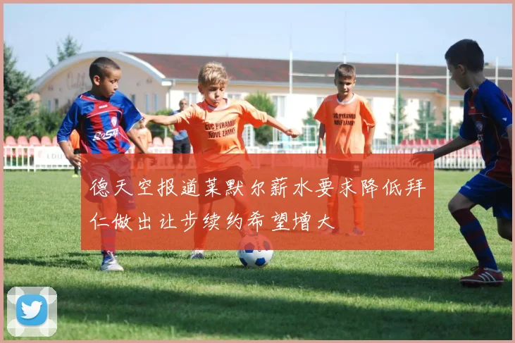 德天空报道莱默尔薪水要求降低拜仁做出让步续约希望增大