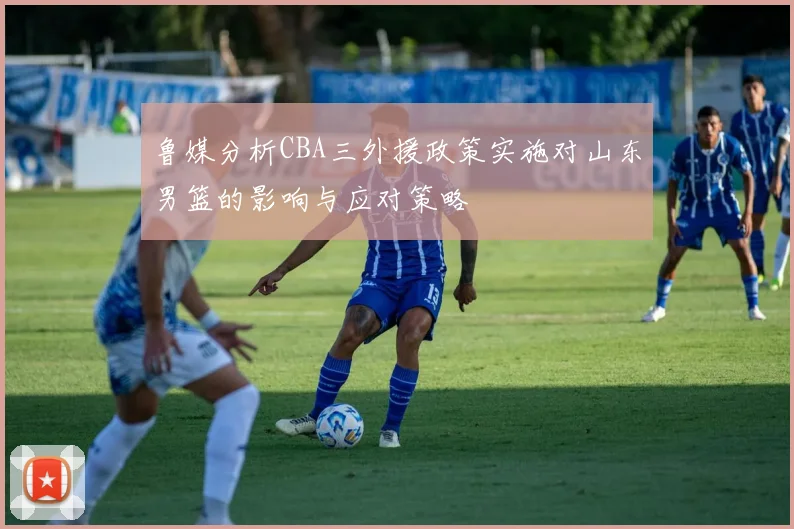 鲁媒分析CBA三外援政策实施对山东男篮的影响与应对策略