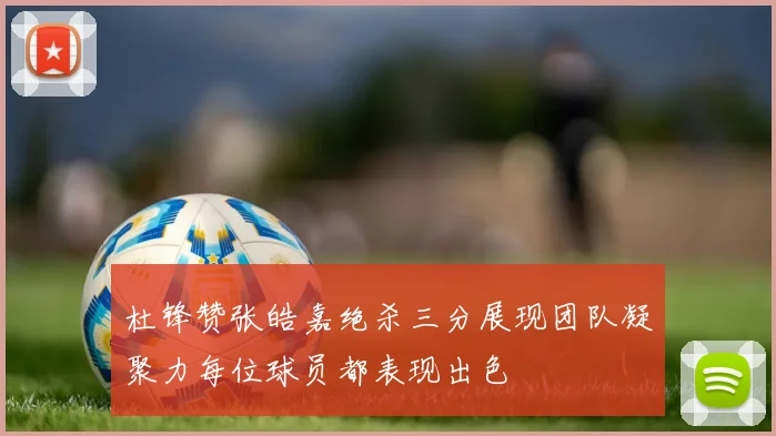杜锋赞张皓嘉绝杀三分展现团队凝聚力每位球员都表现出色