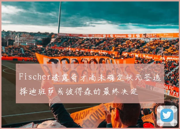 Fischer透露奇才尚未确定状元签选择迪班萨或彼得森的最终决定