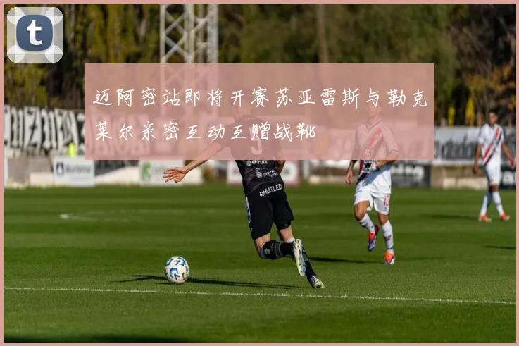 迈阿密站即将开赛苏亚雷斯与勒克莱尔亲密互动互赠战靴