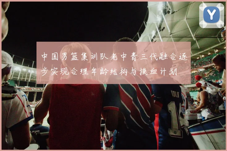 中国男篮集训队老中青三代融合逐步实现合理年龄结构与换血计划
