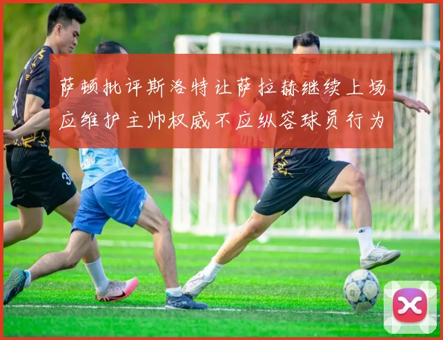 萨顿批评斯洛特让萨拉赫继续上场应维护主帅权威不应纵容球员行为
