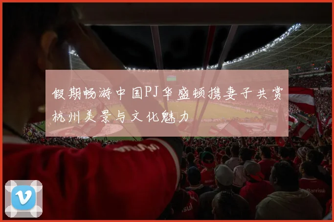 假期畅游中国PJ华盛顿携妻子共赏杭州美景与文化魅力