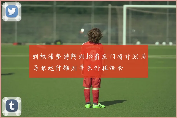 利物浦坚持阿利松首发门将计划马马尔达什维利寻求外租机会