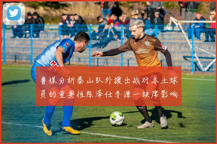 鲁媒分析泰山队外援出战对本土球员的重要性陈泽仕李源一缺席影响显著