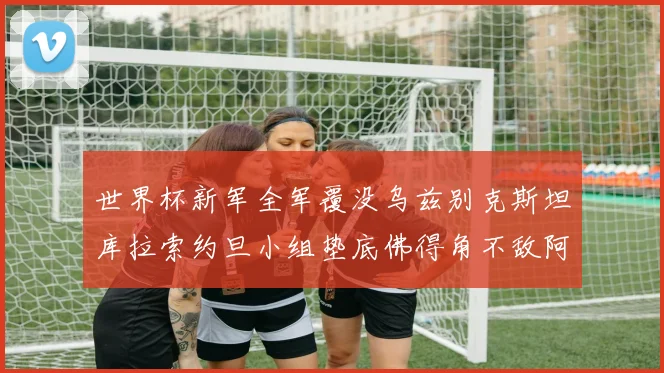 世界杯新军全军覆没乌兹别克斯坦库拉索约旦小组垫底佛得角不敌阿根廷